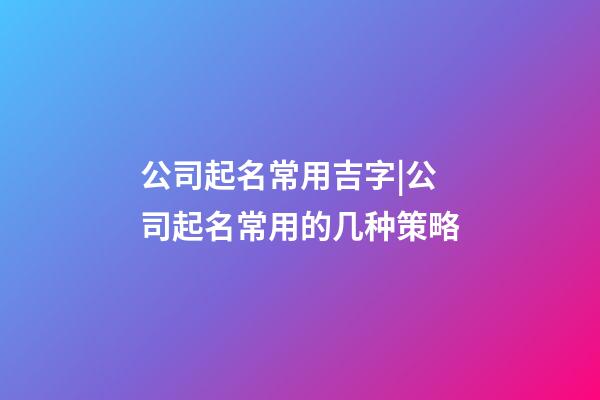 公司起名常用吉字|公司起名常用的几种策略-第1张-公司起名-玄机派